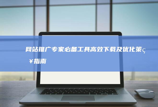 网站推广专家必备工具：高效下载及优化策略指南